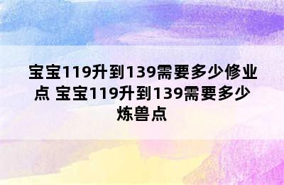 宝宝119升到139需要多少修业点 宝宝119升到139需要多少炼兽点